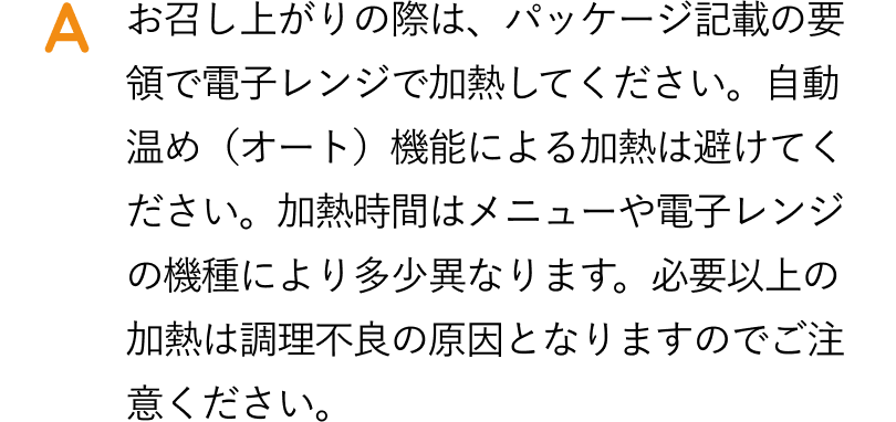 お召し上がりの際は、パッケージ記載の容量で電子レンジで加熱してください。自動温め機能による加熱は避けてください。