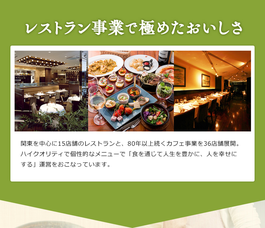 関東を中心に16店舗のレストランと、80年以上続くカフェ事業を38店舗展開。ハイクオリティで個性的なメニューで「食を通じて人生を豊かに、人を幸せにする」運営をおこなっています。